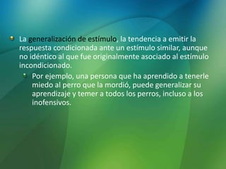 La generalización de estímulo, la tendencia a emitir la
respuesta condicionada ante un estímulo similar, aunque
no idéntico al que fue originalmente asociado al estímulo
incondicionado.
Por ejemplo, una persona que ha aprendido a tenerle
miedo al perro que la mordió, puede generalizar su
aprendizaje y temer a todos los perros, incluso a los
inofensivos.
 
