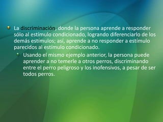 La discriminación, donde la persona aprende a responder
sólo al estímulo condicionado, logrando diferenciarlo de los
demás estímulos; así, aprende a no responder a estímulo
parecidos al estímulo condicionado.
Usando el mismo ejemplo anterior, la persona puede
aprender a no temerle a otros perros, discriminando
entre el perro peligroso y los inofensivos, a pesar de ser
todos perros.
 