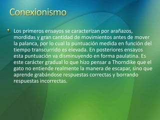 Los primeros ensayos se caracterizan por arañazos,
mordidas y gran cantidad de movimientos antes de mover
la palanca, por lo cual la puntuación medida en función del
tiempo transcurrido es elevada. En posteriores ensayos
esta puntuación va disminuyendo en forma paulatina. Es
este carácter gradual lo que hizo pensar a Thorndike que el
gato no entiende realmente la manera de escapar, sino que
aprende grabándose respuestas correctas y borrando
respuestas incorrectas.
 