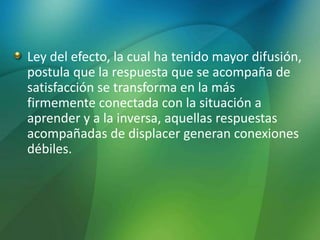Ley del efecto, la cual ha tenido mayor difusión,
postula que la respuesta que se acompaña de
satisfacción se transforma en la más
firmemente conectada con la situación a
aprender y a la inversa, aquellas respuestas
acompañadas de displacer generan conexiones
débiles.
 