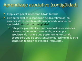 Propuesto por el americano Edwin Guthrie
Este autor explica la asociación de dos estímulos -en
ausencia de respuesta o estímulo incondicionado- por
medio del principio de contigüidad.
Este principio establece que cuando dos sensaciones
ocurren juntas en forma repetida, acaban por
asociarse, de manera que posteriormente cuando
ocurre sólo una de estas sensaciones (estímulo), la otra
sensación también es evocada (respuesta).
 