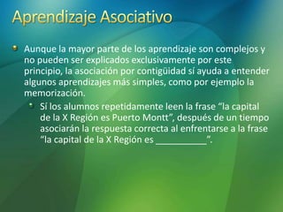 Aunque la mayor parte de los aprendizaje son complejos y
no pueden ser explicados exclusivamente por este
principio, la asociación por contigüidad sí ayuda a entender
algunos aprendizajes más simples, como por ejemplo la
memorización.
Sí los alumnos repetidamente leen la frase “la capital
de la X Región es Puerto Montt”, después de un tiempo
asociarán la respuesta correcta al enfrentarse a la frase
“la capital de la X Región es __________”.
 