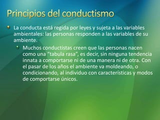 La conducta está regida por leyes y sujeta a las variables
ambientales: las personas responden a las variables de su
ambiente.
Muchos conductistas creen que las personas nacen
como una “tabula rasa”, es decir, sin ninguna tendencia
innata a comportarse ni de una manera ni de otra. Con
el pasar de los años el ambiente va moldeando, o
condicionando, al individuo con características y modos
de comportarse únicos.
 