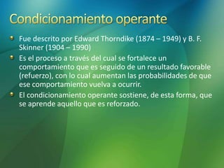 Fue descrito por Edward Thorndike (1874 – 1949) y B. F.
Skinner (1904 – 1990)
Es el proceso a través del cual se fortalece un
comportamiento que es seguido de un resultado favorable
(refuerzo), con lo cual aumentan las probabilidades de que
ese comportamiento vuelva a ocurrir.
El condicionamiento operante sostiene, de esta forma, que
se aprende aquello que es reforzado.
 