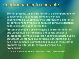 Skinner presenta un análisis funcional del comportamiento,
considerando a la conducta como una variable
dependiente de sus consecuencias (refuerzo); a diferencia
del condicionamiento clásico en que la conducta depende
de los estímulos que la anteceden.
Presenta un modelo de contingencia de tres términos en
que un estímulo discriminativo (influencia ambiental
antecedente) permite la aparición de una respuesta que es
seguida de un estímulo que refuerza (consecuencia), es
decir, que aumenta la probabilidad de que la respuesta se
produzca en el futuro (el castigo disminuye esa
probabilidad).
Antecedentes ---> Comportamiento ---> Consecuencias
 