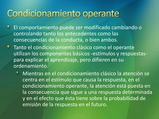 El comportamiento puede ser modificado cambiando o
controlando tanto los antecedentes como las
consecuencias de la conducta, o bien ambos.
Tanto el condicionamiento clásico como el operante
utilizan los componentes básicos -estímulos y respuestas-
para explicar el aprendizaje, pero difieren en su
ordenamiento.
Mientras en el condicionamiento clásico la atención se
centra en el estímulo que causa la respuesta, en el
condicionamiento operante, la atención está puesta en
la consecuencia que sigue a una respuesta determinada
y en el efecto que ésta tiene sobre la probabilidad de
emisión de la respuesta en el futuro.
 
