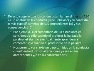 De esto surge lo que los conductistas llaman el análisis ABC,
es un análisis de la conducta (B de Behavior) y su contexto,
o más específicamente de sus antecedentes (A) y sus
consecuencias (C).
Por ejemplo, si el comentario de un estudiante es
considerado sólo cuando el profesor le ha dado la
palabra, el alumno eventualmente aprenderá a
comentar sólo cuando el profesor le de la palabra.
Nos permite ver si existen o no cambios en la conducta
cuando introducimos alteraciones ya sea en los
antecedentes y/o en las consecuencias.
 