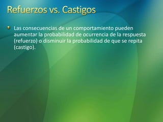 Las consecuencias de un comportamiento pueden
aumentar la probabilidad de ocurrencia de la respuesta
(refuerzo) o disminuir la probabilidad de que se repita
(castigo).
 
