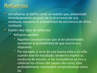 Un refuerzo se define como un evento que, presentado
inmediatamente después de la ocurrencia de una
conducta, aumenta la probabilidad de ocurrencia de dicha
conducta.
Existen dos tipos de refuerzos:
Refuerzo positivo
Aquellas consecuencias que al ser presentadas
aumentan la probabilidad de que ocurra una
respuesta.
Por ejemplo, si se le da una buena nota a un niño
cuando éste ha estudiado, tenderá a repetir su
conducta de estudio; si los compañeros se ríen y
celebran los chistes del payaso del curso, éste
probablemente mantendrá comportándose como
tal.
 