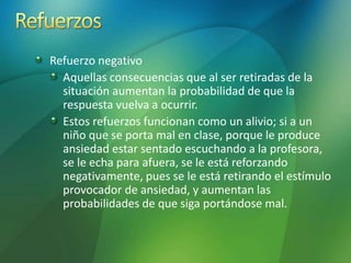 Refuerzo negativo
Aquellas consecuencias que al ser retiradas de la
situación aumentan la probabilidad de que la
respuesta vuelva a ocurrir.
Estos refuerzos funcionan como un alivio; si a un
niño que se porta mal en clase, porque le produce
ansiedad estar sentado escuchando a la profesora,
se le echa para afuera, se le está reforzando
negativamente, pues se le está retirando el estímulo
provocador de ansiedad, y aumentan las
probabilidades de que siga portándose mal.
 