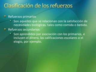Refuerzos primarios
Son aquellos que se relacionan con la satisfacción de
necesidades biológicas, tales como comida o bebida.
Refuerzos secundarios
Son aprendidos por asociación con los primarios, e
incluyen el dinero, las calificaciones escolares o el
elogio, por ejemplo.
 