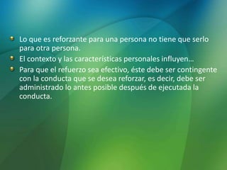 Lo que es reforzante para una persona no tiene que serlo
para otra persona.
El contexto y las características personales influyen…
Para que el refuerzo sea efectivo, éste debe ser contingente
con la conducta que se desea reforzar, es decir, debe ser
administrado lo antes posible después de ejecutada la
conducta.
 
