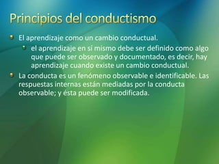 El aprendizaje como un cambio conductual.
el aprendizaje en sí mismo debe ser definido como algo
que puede ser observado y documentado, es decir, hay
aprendizaje cuando existe un cambio conductual.
La conducta es un fenómeno observable e identificable. Las
respuestas internas están mediadas por la conducta
observable; y ésta puede ser modificada.
 