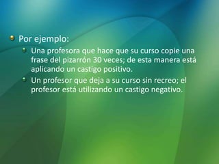 Por ejemplo:
Una profesora que hace que su curso copie una
frase del pizarrón 30 veces; de esta manera está
aplicando un castigo positivo.
Un profesor que deja a su curso sin recreo; el
profesor está utilizando un castigo negativo.
 