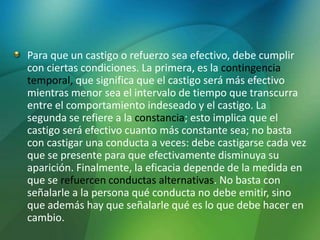 Para que un castigo o refuerzo sea efectivo, debe cumplir
con ciertas condiciones. La primera, es la contingencia
temporal, que significa que el castigo será más efectivo
mientras menor sea el intervalo de tiempo que transcurra
entre el comportamiento indeseado y el castigo. La
segunda se refiere a la constancia; esto implica que el
castigo será efectivo cuanto más constante sea; no basta
con castigar una conducta a veces: debe castigarse cada vez
que se presente para que efectivamente disminuya su
aparición. Finalmente, la eficacia depende de la medida en
que se refuercen conductas alternativas. No basta con
señalarle a la persona qué conducta no debe emitir, sino
que además hay que señalarle qué es lo que debe hacer en
cambio.
 