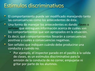 El comportamiento puede ser modificado manejando tanto
las consecuencias como los antecedentes de ésta.
Una forma de manejar los antecedentes es dando claves o
señales que entreguen información acerca de cuáles son
los comportamientos que son apropiados en la situación.
Es decir, qué comportamientos llevarán a consecuencias
positivas y cuáles a consecuencias negativas.
Son señales que indiquen cuándo debe producirse una
conducta y cuándo no.
Por ejemplo, el inspector parado en el pasillo a la salida
de clases, es un estímulos discriminativo para la
emisión de la conducta de no correr, empujarse ni
gritar por parte de los alumnos.
 