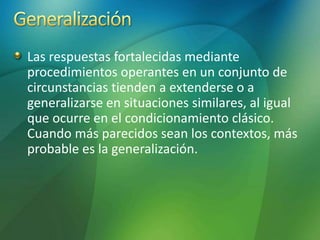 Las respuestas fortalecidas mediante
procedimientos operantes en un conjunto de
circunstancias tienden a extenderse o a
generalizarse en situaciones similares, al igual
que ocurre en el condicionamiento clásico.
Cuando más parecidos sean los contextos, más
probable es la generalización.
 