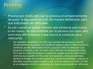 Proceso por medio del cual se provoca el comportamiento
deseado -o algo parecido a él- de manera deliberada, para
que éste pueda ser reforzado.
Se usa cuando se quiere reforzar una conducta que nunca,
o casi nunca, ha sido exhibida por la persona (en cuyo caso
sería muy difícil esperar a que ocurra la conducta para
reforzarla).
Por ejemplo, enseñarle a un niño que siempre da portazos, a cerrar
silenciosamente la puerta; si el profesor espera a que el niño muestre la
conducta, puede demorarse mucho, ya que el niño no tiene por qué
empezar a hacerlo, y así, no tiene cómo reforzar la conducta deseada.
Para que la conducta empiece a aparecer, puede recurrir a elementos
externos que ayuden al niño a dar tal respuesta, como por ejemplo,
apretar la bisagra de la puerta para que cueste dar portazos, o poner un
borrador que amortigüe el golpe y por lo tanto reduzca el ruido. El niño
se ve obligado a emitir la conducta, de manera que puede ser reforzada.
 