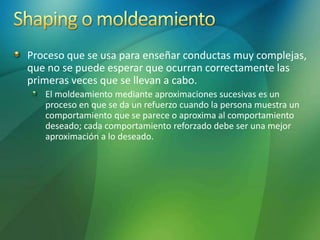 Proceso que se usa para enseñar conductas muy complejas,
que no se puede esperar que ocurran correctamente las
primeras veces que se llevan a cabo.
El moldeamiento mediante aproximaciones sucesivas es un
proceso en que se da un refuerzo cuando la persona muestra un
comportamiento que se parece o aproxima al comportamiento
deseado; cada comportamiento reforzado debe ser una mejor
aproximación a lo deseado.
 