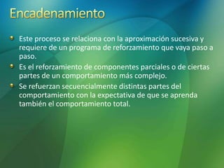 Este proceso se relaciona con la aproximación sucesiva y
requiere de un programa de reforzamiento que vaya paso a
paso.
Es el reforzamiento de componentes parciales o de ciertas
partes de un comportamiento más complejo.
Se refuerzan secuencialmente distintas partes del
comportamiento con la expectativa de que se aprenda
también el comportamiento total.
 