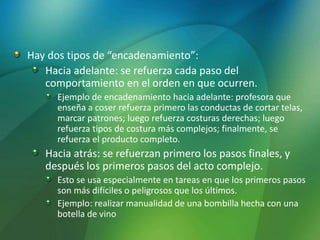 Hay dos tipos de “encadenamiento”:
Hacia adelante: se refuerza cada paso del
comportamiento en el orden en que ocurren.
Ejemplo de encadenamiento hacia adelante: profesora que
enseña a coser refuerza primero las conductas de cortar telas,
marcar patrones; luego refuerza costuras derechas; luego
refuerza tipos de costura más complejos; finalmente, se
refuerza el producto completo.
Hacia atrás: se refuerzan primero los pasos finales, y
después los primeros pasos del acto complejo.
Esto se usa especialmente en tareas en que los primeros pasos
son más difíciles o peligrosos que los últimos.
Ejemplo: realizar manualidad de una bombilla hecha con una
botella de vino
 