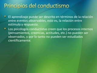 El aprendizaje puede ser descrito en términos de la relación
entre eventos observables, esto es, la relación entre
estímulo y respuesta.
Los psicólogos conductistas creen que los procesos internos
(pensamientos, creencias, actitudes, etc.) no pueden ser
observados, y por lo tanto no pueden ser estudiados
científicamente.
 