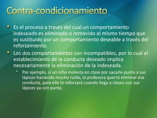 Es el proceso a través del cual un comportamiento
indeseado es eliminado o removido al mismo tiempo que
es sustituido por un comportamiento deseable a través del
reforzamiento.
Los dos comportamientos son incompatibles, por lo cual el
establecimiento de la conducta deseado implica
necesariamente la eliminación de la indeseada.
Por ejemplo, si un niño molesta en clase por sacarle punta a sus
lápices haciendo mucho ruido, la profesora querrá eliminar esa
conducta, para ello lo reforzará cuando llega a clases con sus
lápices ya con punta.
 