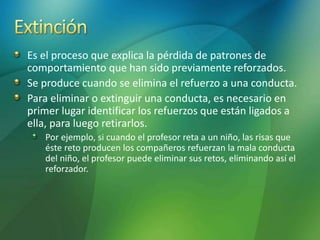 Es el proceso que explica la pérdida de patrones de
comportamiento que han sido previamente reforzados.
Se produce cuando se elimina el refuerzo a una conducta.
Para eliminar o extinguir una conducta, es necesario en
primer lugar identificar los refuerzos que están ligados a
ella, para luego retirarlos.
Por ejemplo, si cuando el profesor reta a un niño, las risas que
éste reto producen los compañeros refuerzan la mala conducta
del niño, el profesor puede eliminar sus retos, eliminando así el
reforzador.
 