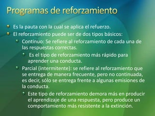 Es la pauta con la cual se aplica el refuerzo.
El reforzamiento puede ser de dos tipos básicos:
Continuo: Se refiere al reforzamiento de cada una de
las respuestas correctas.
Es el tipo de reforzamiento más rápido para
aprender una conducta.
Parcial (intermitente): se refiere al reforzamiento que
se entrega de manera frecuente, pero no continuada,
es decir, sólo se entrega frente a algunas emisiones de
la conducta.
Este tipo de reforzamiento demora más en producir
el aprendizaje de una respuesta, pero produce un
comportamiento más resistente a la extinción.
 