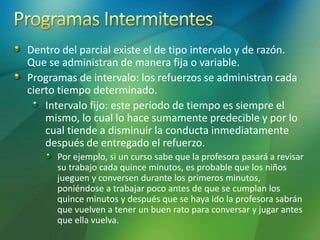 Dentro del parcial existe el de tipo intervalo y de razón.
Que se administran de manera fija o variable.
Programas de intervalo: los refuerzos se administran cada
cierto tiempo determinado.
Intervalo fijo: este período de tiempo es siempre el
mismo, lo cual lo hace sumamente predecible y por lo
cual tiende a disminuir la conducta inmediatamente
después de entregado el refuerzo.
Por ejemplo, si un curso sabe que la profesora pasará a revisar
su trabajo cada quince minutos, es probable que los niños
jueguen y conversen durante los primeros minutos,
poniéndose a trabajar poco antes de que se cumplan los
quince minutos y después que se haya ido la profesora sabrán
que vuelven a tener un buen rato para conversar y jugar antes
que ella vuelva.
 