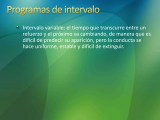 Intervalo variable: el tiempo que transcurre entre un
refuerzo y el próximo va cambiando, de manera que es
difícil de predecir su aparición, pero la conducta se
hace uniforme, estable y difícil de extinguir.
 