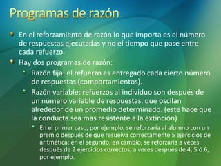 En el reforzamiento de razón lo que importa es el número
de respuestas ejecutadas y no el tiempo que pase entre
cada refuerzo.
Hay dos programas de razón:
Razón fija: el refuerzo es entregado cada cierto número
de respuestas (comportamientos).
Razón variable: refuerzos al individuo son después de
un número variable de respuestas, que oscilan
alrededor de un promedio determinado. (este hace que
la conducta sea mas resistente a la extinción)
En el primer caso, por ejemplo, se reforzaría al alumno con un
premio después de que resuelva correctamente 5 ejercicios de
aritmética; en el segundo, en cambio, se reforzaría a veces
después de 2 ejercicios correctos, a veces después de 4, 5 ó 6,
por ejemplo.
 