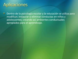 Dentro de la psicología escolar y la educación se utiliza para
modificar, instaurar o eliminar conductas en niños y
adolescentes; creando así ambientes conductuales
apropiados para el aprendizaje.
 