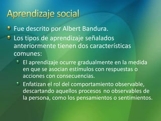 Fue descrito por Albert Bandura.
Los tipos de aprendizaje señalados
anteriormente tienen dos características
comunes:
El aprendizaje ocurre gradualmente en la medida
en que se asocian estímulos con respuestas o
acciones con consecuencias.
Enfatizan el rol del comportamiento observable,
descartando aquellos procesos no observables de
la persona, como los pensamientos o sentimientos.
 