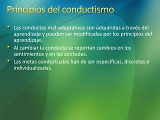Las conductas mal-adaptativas son adquiridas a través del
aprendizaje y pueden ser modificadas por los principios del
aprendizaje.
Al cambiar la conducta se reportan cambios en los
sentimientos y en las actitudes.
Las metas conductuales han de ser específicas, discretas e
individualizadas.
 