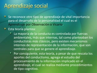 Se reconoce otro tipo de aprendizaje de vital importancia
para el desarrollo de la personalidad el cual es el
Aprendizaje por Observación o Vicario.
Esta teoría plantea:
La mayoría de la conducta es controlada por fuerzas
ambientales, más que internas, tal como planteaban los
conductistas más clásicos, pero existen mecanismos
internos de representación de la información, que son
centrales para que se genere el aprendizaje.
Por consiguiente, esta teoría, a pesar de que rescata los
aportes del conductismo, agrega el estudio del
procesamiento de la información implicado en el
aprendizaje, el cual se realiza mediante procedimientos
de tipo cognitivo.
 