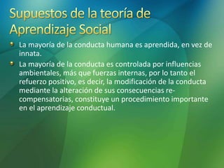 La mayoría de la conducta humana es aprendida, en vez de
innata.
La mayoría de la conducta es controlada por influencias
ambientales, más que fuerzas internas, por lo tanto el
refuerzo positivo, es decir, la modificación de la conducta
mediante la alteración de sus consecuencias re-
compensatorias, constituye un procedimiento importante
en el aprendizaje conductual.
 