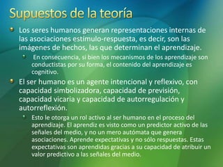Los seres humanos generan representaciones internas de
las asociaciones estímulo-respuesta, es decir, son las
imágenes de hechos, las que determinan el aprendizaje.
En consecuencia, si bien los mecanismos de los aprendizaje son
conductistas por su forma, el contenido del aprendizaje es
cognitivo.
El ser humano es un agente intencional y reflexivo, con
capacidad simbolizadora, capacidad de previsión,
capacidad vicaria y capacidad de autorregulación y
autorreflexión.
Esto le otorga un rol activo al ser humano en el proceso del
aprendizaje. El aprendiz es visto como un predictor activo de las
señales del medio, y no un mero autómata que genera
asociaciones. Aprende expectativas y no sólo respuestas. Estas
expectativas son aprendidas gracias a su capacidad de atribuir un
valor predictivo a las señales del medio.
 