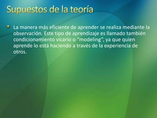 La manera más eficiente de aprender se realiza mediante la
observación. Este tipo de aprendizaje es llamado también
condicionamiento vicario o “modeling”, ya que quien
aprende lo está haciendo a través de la experiencia de
otros.
 