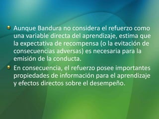Aunque Bandura no considera el refuerzo como
una variable directa del aprendizaje, estima que
la expectativa de recompensa (o la evitación de
consecuencias adversas) es necesaria para la
emisión de la conducta.
En consecuencia, el refuerzo posee importantes
propiedades de información para el aprendizaje
y efectos directos sobre el desempeño.
 