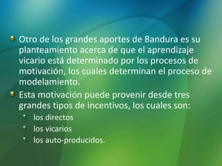 Otro de los grandes aportes de Bandura es su
planteamiento acerca de que el aprendizaje
vicario está determinado por los procesos de
motivación, los cuales determinan el proceso de
modelamiento.
Esta motivación puede provenir desde tres
grandes tipos de incentivos, los cuales son:
los directos
los vicarios
los auto-producidos.
 
