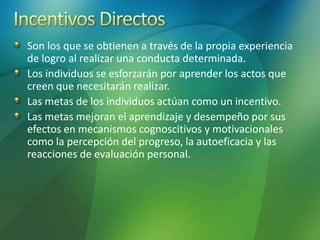 Son los que se obtienen a través de la propia experiencia
de logro al realizar una conducta determinada.
Los individuos se esforzarán por aprender los actos que
creen que necesitarán realizar.
Las metas de los individuos actúan como un incentivo.
Las metas mejoran el aprendizaje y desempeño por sus
efectos en mecanismos cognoscitivos y motivacionales
como la percepción del progreso, la autoeficacia y las
reacciones de evaluación personal.
 