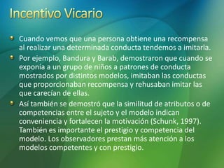 Cuando vemos que una persona obtiene una recompensa
al realizar una determinada conducta tendemos a imitarla.
Por ejemplo, Bandura y Barab, demostraron que cuando se
exponía a un grupo de niños a patrones de conducta
mostrados por distintos modelos, imitaban las conductas
que proporcionaban recompensa y rehusaban imitar las
que carecían de ellas.
Así también se demostró que la similitud de atributos o de
competencias entre el sujeto y el modelo indican
conveniencia y fortalecen la motivación (Schunk, 1997).
También es importante el prestigio y competencia del
modelo. Los observadores prestan más atención a los
modelos competentes y con prestigio.
 