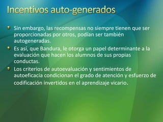 Sin embargo, las recompensas no siempre tienen que ser
proporcionadas por otros, podían ser también
autogeneradas.
Es así, que Bandura, le otorga un papel determinante a la
evaluación que hacen los alumnos de sus propias
conductas.
Los criterios de autoevaluación y sentimientos de
autoeficacia condicionan el grado de atención y esfuerzo de
codificación invertidos en el aprendizaje vicario.
 