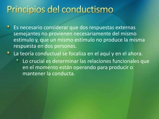 Es necesario considerar que dos respuestas externas
semejantes no provienen necesariamente del mismo
estímulo y, que un mismo estímulo no produce la misma
respuesta en dos personas.
La teoría conductual se focaliza en el aquí y en el ahora.
Lo crucial es determinar las relaciones funcionales que
en el momento están operando para producir o
mantener la conducta.
 