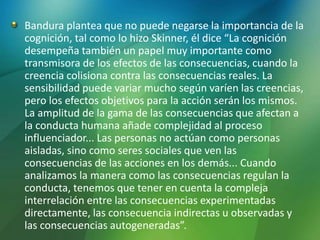 Bandura plantea que no puede negarse la importancia de la
cognición, tal como lo hizo Skinner, él dice “La cognición
desempeña también un papel muy importante como
transmisora de los efectos de las consecuencias, cuando la
creencia colisiona contra las consecuencias reales. La
sensibilidad puede variar mucho según varíen las creencias,
pero los efectos objetivos para la acción serán los mismos.
La amplitud de la gama de las consecuencias que afectan a
la conducta humana añade complejidad al proceso
influenciador... Las personas no actúan como personas
aisladas, sino como seres sociales que ven las
consecuencias de las acciones en los demás... Cuando
analizamos la manera como las consecuencias regulan la
conducta, tenemos que tener en cuenta la compleja
interrelación entre las consecuencias experimentadas
directamente, las consecuencia indirectas u observadas y
las consecuencias autogeneradas”.
 