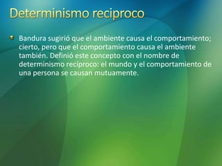 Bandura sugirió que el ambiente causa el comportamiento;
cierto, pero que el comportamiento causa el ambiente
también. Definió este concepto con el nombre de
determinismo recíproco: el mundo y el comportamiento de
una persona se causan mutuamente.
 