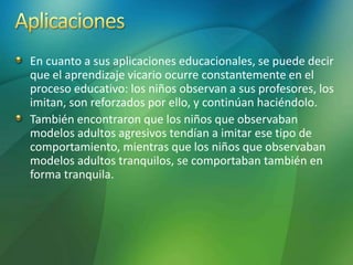 En cuanto a sus aplicaciones educacionales, se puede decir
que el aprendizaje vicario ocurre constantemente en el
proceso educativo: los niños observan a sus profesores, los
imitan, son reforzados por ello, y continúan haciéndolo.
También encontraron que los niños que observaban
modelos adultos agresivos tendían a imitar ese tipo de
comportamiento, mientras que los niños que observaban
modelos adultos tranquilos, se comportaban también en
forma tranquila.
 