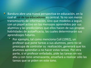 Bandura abre una nueva perspectiva en educación, en la
cual el rol de los educadores es central. Ya no son meros
transmisores de información, sino que modelos a seguir,
con un papel activo en los mensajes aprendidos por sus
alumnos y las predicciones que ellos hacen de sus propias
habilidades de autoeficacia, las cuales determinarán sus
aprendizajes futuros.
Por ejemplo, tal como menciona Coll (1992), un
profesor que pone tareas a sus alumnos, pero no se
preocupa de controlar su realización, generará que los
alumnos aprendan a no hacer estas tareas. Por otra
parte, si el profesor enfadado, pide las tareas en voz
alta y con tono amenazante, enseñará a realizar sólo las
tareas que se piden en este tono.
 