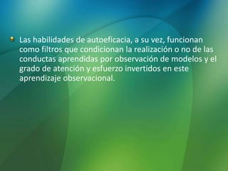 Las habilidades de autoeficacia, a su vez, funcionan
como filtros que condicionan la realización o no de las
conductas aprendidas por observación de modelos y el
grado de atención y esfuerzo invertidos en este
aprendizaje observacional.
 